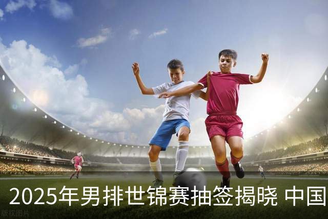 2025年男排世锦赛抽签揭晓 中国与巴塞捷3队同组